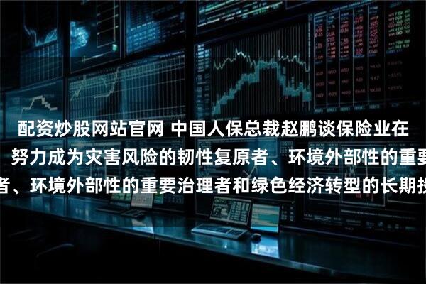 配资炒股网站官网 中国人保总裁赵鹏谈保险业在绿色发展中的定位作用：努力成为灾害风险的韧性复原者、环境外部性的重要治理者和绿色经济转型的长期投资者
