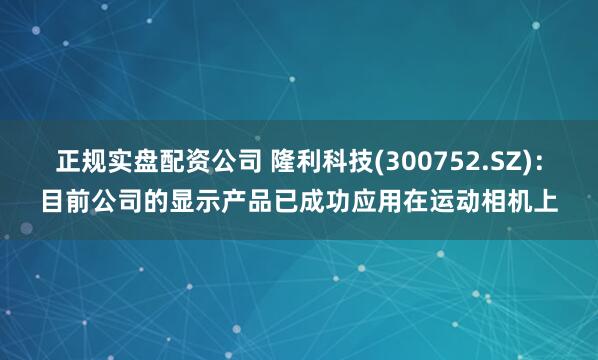 正规实盘配资公司 隆利科技(300752.SZ)：目前公司的显示产品已成功应用在运动相机上