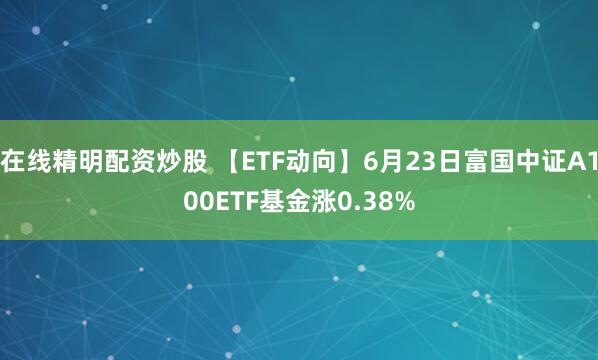 在线精明配资炒股 【ETF动向】6月23日富国中证A100ETF基金涨0.38%
