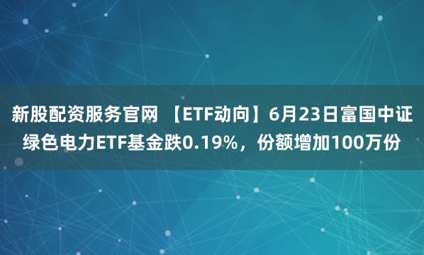新股配资服务官网 【ETF动向】6月23日富国中证绿色电力ETF基金跌0.19%，份额增加100万份