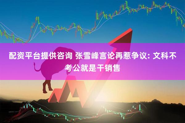 配资平台提供咨询 张雪峰言论再惹争议: 文科不考公就是干销售
