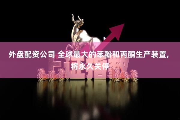外盘配资公司 全球最大的苯酚和丙酮生产装置, 将永久关停