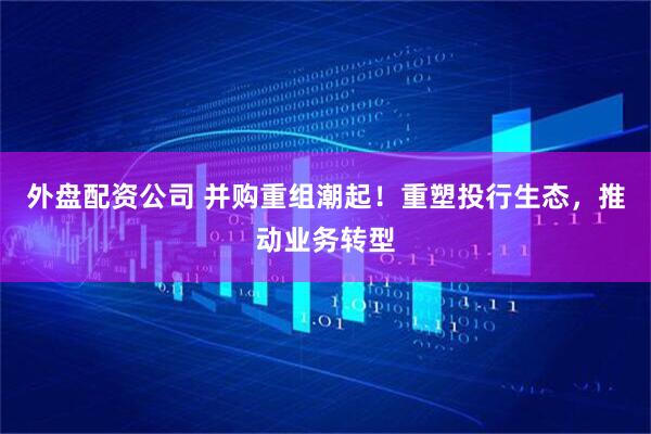外盘配资公司 并购重组潮起！重塑投行生态，推动业务转型