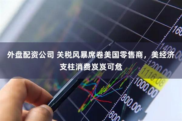 外盘配资公司 关税风暴席卷美国零售商，美经济支柱消费岌岌可危