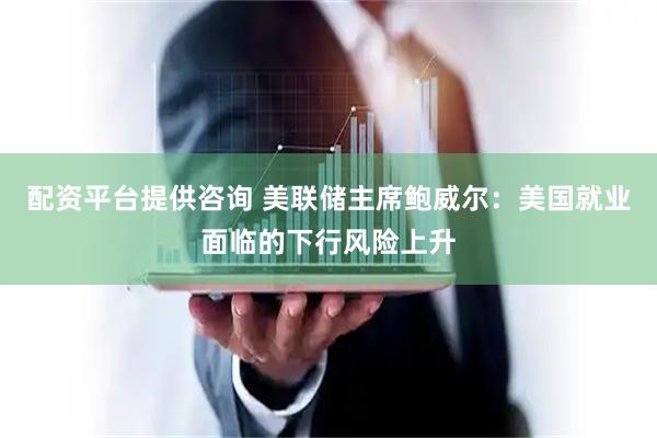 配资平台提供咨询 美联储主席鲍威尔：美国就业面临的下行风险上升